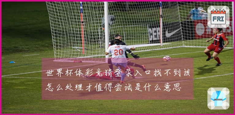 世界杯体彩竞猜登录入口找不到该怎么处理才值得尝试是什么意思